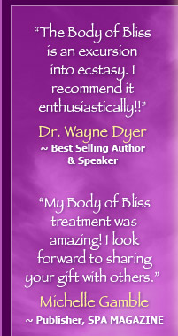 "The Body of Bliss is an excursion into ecstacy. I recommend it enthusiastically!! ~ Dr. WAYNE W. DYER • "My Body of Bliss treatment was amazing! I look forward to sharing your gift with others." ~ MICHELLE GAMBLE, Publisher, SPA Magazine